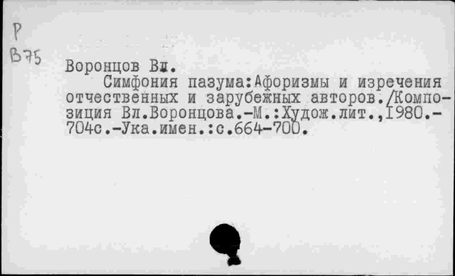 ﻿?
3 Воронцов Вл.
Симфония пазума:Афоризмы и изречения отчественных и зарубежных авторов./Композиция Вл.Воронцова.-М.:Худож.лит.,1980.-704с.-Ука.имен.:с.664-700.